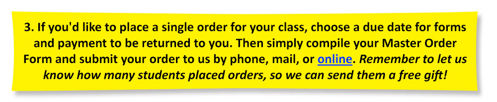 If you'd like to place a single order for your class, choose a due date for forms and payment to be returned to you. Then simply compile your Master Order Form and submit your order to us by phone, mail, or online. Remember to let us know how many students placed orders, so we can send them a free gift!