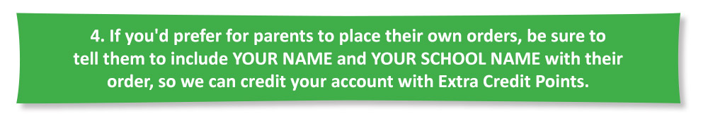 If you'd prefer for parents to place their own orders, be sure to tell them to include YOUR NAME and YOUR SCHOOL NAME with their order, so we can credit your account with Extra Credit Points.